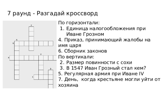 7 раунд - Разгадай кроссворд По горизонтали: Единица налогообложения при Иване Грозном 4. Приказ, принимающий жалобы на имя царя 6. Сборник законов По вертикали: Размер повинности с сохи В 1547 Иван Грозный стал кем? 5. Регулярная армия при Иване IV 7. День, когда крестьяне могли уйти от хозяина 
