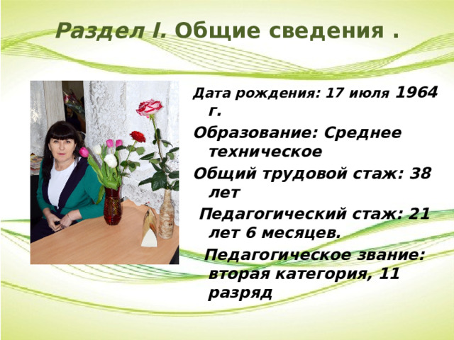 Раздел I. Общие сведения .   Дата рождения: 17 июля 1964 г. Образование: Среднее техническое Общий трудовой стаж: 38 лет  Педагогический стаж: 21 лет 6 месяцев.  Педагогическое звание: вторая категория, 11 разряд 