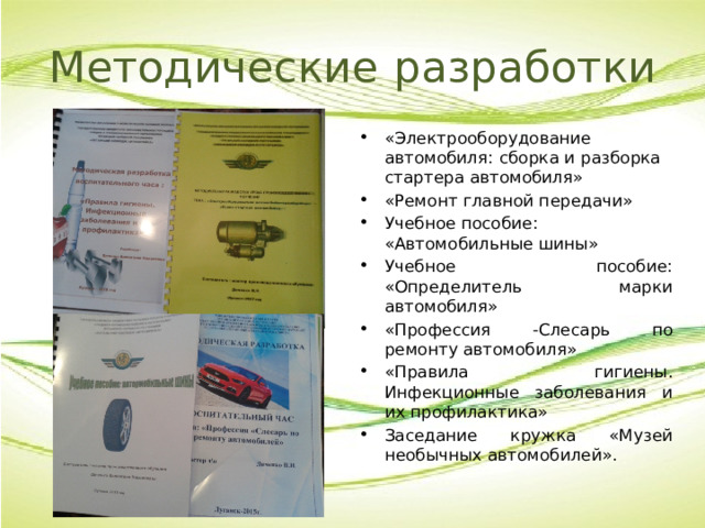 Методические  разработки «Электрооборудование автомобиля: сборка и разборка стартера автомобиля» «Ремонт главной передачи» Учебное пособие: «Автомобильные шины» Учебное пособие: «Определитель марки автомобиля» «Профессия -Слесарь по ремонту автомобиля» «Правила гигиены. Инфекционные заболевания и их профилактика» Заседание кружка «Музей необычных автомобилей». 