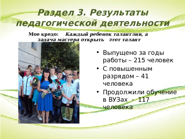 Раздел 3. Результаты педагогической деятельности Мое кредо: Каждый ребенок талантлив, а задача мастера открыть этот талант Выпущено за годы работы – 215 человек С повышенным разрядом –  41 человека Продолжили обучение в ВУЗах - 117 человека 