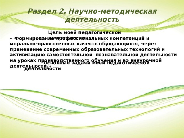 Раздел 2. Научно-методическая  деятельность Цель моей педагогической деятельности : « Формирование профессиональных компетенций и морально-нравственных качеств обущающихся, через применение современных образовательных технологий и активизацию самостоятельной познавательной деятельности на уроках производственного обучения и во внеурочной деятельности.»  Основные задачи моей педагогической деятельности 