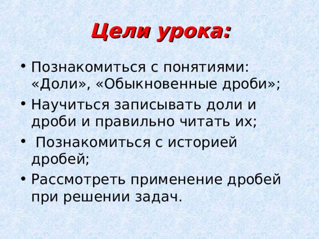 Цели урока: Познакомиться с понятиями: «Доли», «Обыкновенные дроби»; Научиться записывать доли и дроби и правильно читать их;  Познакомиться с историей дробей; Рассмотреть применение дробей при решении задач. 