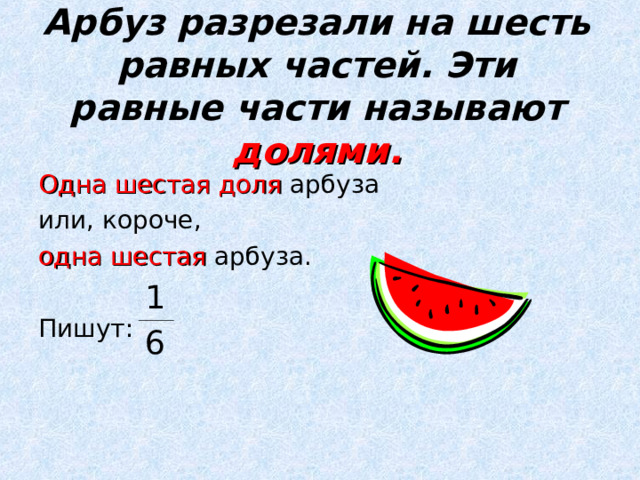Арбуз разрезали на шесть равных частей. Эти равные части называют  долями. Одна шестая доля арбуза или, короче, одна шестая арбуза. Пишут: 1 6 