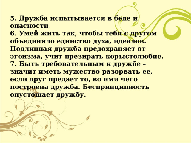5. Дружба испытывается в беде и опасности . 6. Умей жить так, чтобы тебя с другом объединяло единство духа, идеалов. Подлинная дружба предохраняет от эгоизма, учит презирать корыстолюбие. 7. Быть требовательным к дружбе – значит иметь мужество разорвать ее, если друг предает то, во имя чего построена дружба. Беспринципность опустошает дружбу.  