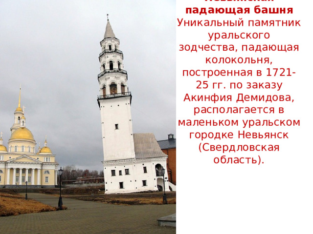 Невьянская падающая башня  Уникальный памятник уральского зодчества, падающая колокольня, построенная в 1721-25 гг. по заказу Акинфия Демидова, располагается в маленьком уральском городке Невьянск (Свердловская область).   