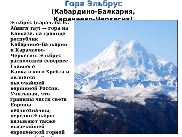 Гора Эльбрус  (Кабардино-Балкария, Карачаево-Черкесия)   Эльбру́с (карач.-балк. Минги тау ) — гора на Кавказе, на границе республик Кабардино-Балкария и Карачаево-Черкесия. Эльбрус расположен севернее Главного Кавказского Хребта и является высочайшей вершиной России. Учитывая, что границы части света Европы неоднозначны, нередко Эльбрус называют также высочайшей европейской горной вершиной. Эльбрус — это двухвершинный конус вулкана. Западная вершина имеет высоту 5642 м, Восточная — 5621 м. 