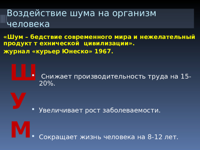 Воздействие шума на организм человека «Шум – бедствие современного мира и нежелательный продукт т ехнической цивилизации». журнал «курьер Юнеско» 1967.  Снижает производительность труда на 15-20%.   Увеличивает рост заболеваемости.   Сокращает жизнь человека на 8-12 лет. Ш У М 