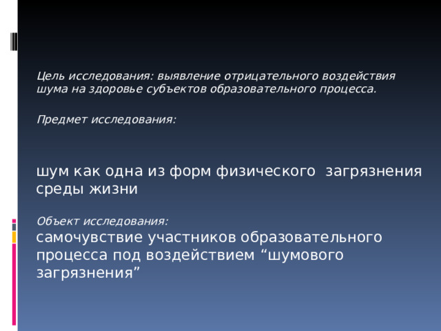       Цель исследования: выявление отрицательного воздействия шума на здоровье субъектов образовательного процесса.  Предмет исследования :  шум как одна из форм физического загрязнения среды жизни Объект исследования : самочувствие участников образовательного процесса под воздействием “ шумового загрязнения ” 