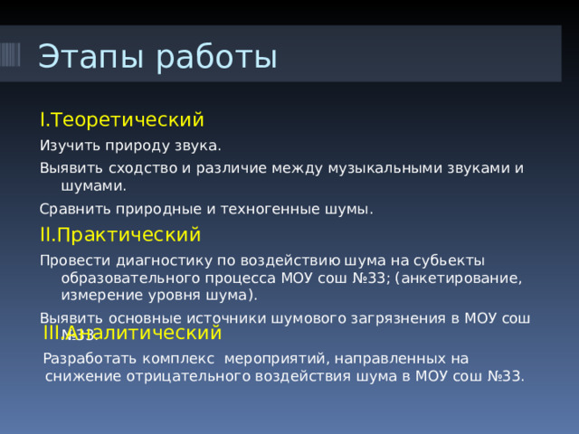 Этапы работы I. Теоретический Изучить природу звука. Выявить сходство и различие между музыкальными звуками и шумами. Сравнить природные и техногенные шумы. II. Практический Провести диагностику по воздействию шума на субьекты образовательного процесса МОУ сош №33; (анкетирование, измерение уровня шума). Выявить основные источники шумового загрязнения в МОУ сош №33.  III. Аналитический  Разработать комплекс мероприятий, направленных на снижение отрицательного воздействия шума в МОУ сош №33. 