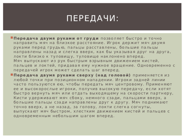 Передачи: Передача двумя руками от груди  позволяет быстро и точно направить мяч на близкое расстояние. Игрок держит мяч двумя руками перед грудью, пальцы расставлены, большие пальцы направлены назад и слегка вверх, как бы указывая друг на друга, локти близко к туловищу, туловище наклонено вперед. Мяч выпускают из рук быстрым взрывным движением кистей, пальцев и локтей, придавая ему нужное вращение. Одновременно с передачей игрок может сделать шаг вперед. Передача двумя руками сверху (над головой)  применяется из любой точки при позиционном нападении. Игроки задней линии часто пользуются ею, чтобы передать мяч центровому. Применяют ее и высокорослые игроки, получив высокую передачу, если хотят быстро вернуть мяч или отдать выходящему на скорости партнеру, Кисти удерживают мяч сбоку, немного сзади, пальцами вверх, а большие пальцы сзади направлены друг к другу. Мяч поднимают точно вверх, а не назад, за голову, локти слегка согнуты, выпускают мяч быстром, хлестким движением кистей и пальцев с одновременным небольшим шагом вперед. 