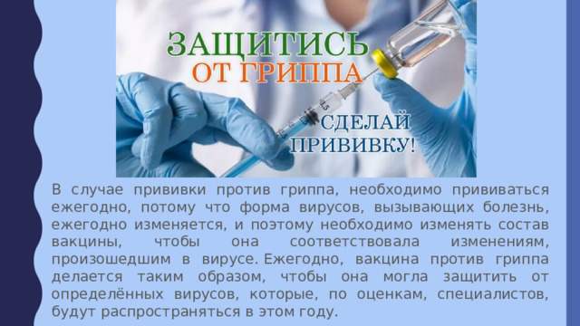 В случае прививки против гриппа, необходимо прививаться ежегодно, потому что форма вирусов, вызывающих болезнь, ежегодно изменяется, и поэтому необходимо изменять состав вакцины, чтобы она соответствовала изменениям, произошедшим в вирусе. Ежегодно, вакцина против гриппа делается таким образом, чтобы она могла защитить от определённых вирусов, которые, по оценкам, специалистов, будут распространяться в этом году. 