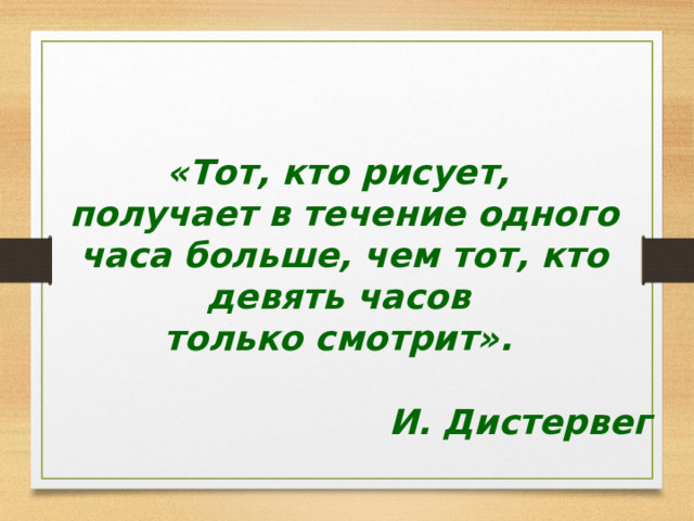   «Тот, кто рисует, получает в течение одного часа больше, чем тот, кто девять часов только смотрит».  И. Дистервег 