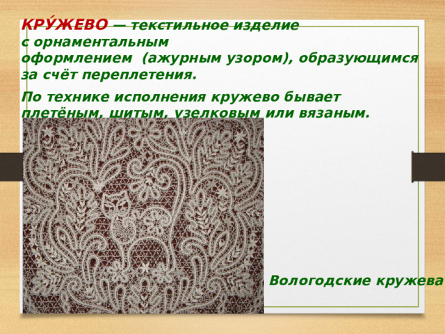 КРУ́ЖЕВО   — текстильное изделие с орнаментальным   оформлением (ажурным узором), образующимся за счёт переплетения.   По технике исполнения кружево бывает плетёным, шитым, узелковым или вязаным. Вологодские кружева 