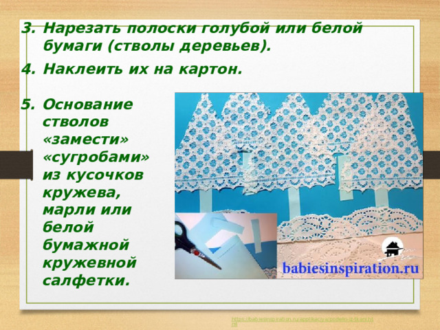 Нарезать полоски голубой или белой бумаги (стволы деревьев).  Наклеить их на картон. Основание стволов «замести» «сугробами» из кусочков кружева, марли или белой бумажной кружевной салфетки. 