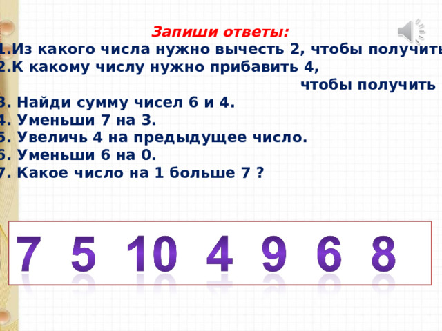  Запиши ответы: Из какого числа нужно вычесть 2, чтобы получить 5 ? К какому числу нужно прибавить 4,  чтобы получить 9 ? 3. Найди сумму чисел 6 и 4. 4. Уменьши 7 на 3. 5. Увеличь 4 на предыдущее число. 6. Уменьши 6 на 0. 7. Какое число на 1 больше 7 ? 