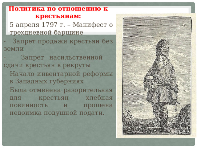 Политика по отношению к крестьянам: 5 апреля 1797 г. – Манифест о трехдневной барщине - Запрет продажи крестьян без земли - Запрет насильственной сдачи крестьян в рекруты Начало инвентарной реформы в Западных губерниях Была отменена разорительная для крестьян хлебная повинность и прощена недоимка подушной подати. 