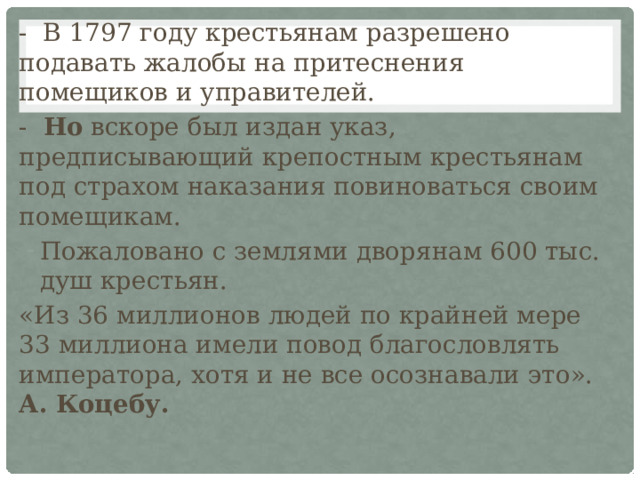 - В 1797 году крестьянам разрешено подавать жалобы на притеснения помещиков и управителей. - Но вскоре был издан указ, предписывающий крепостным крестьянам под страхом наказания повиноваться своим помещикам. Пожаловано с землями дворянам 600 тыс. душ крестьян. «Из 36 миллионов людей по крайней мере 33 миллиона имели повод благословлять императора, хотя и не все осознавали это». А.  Коцебу. 