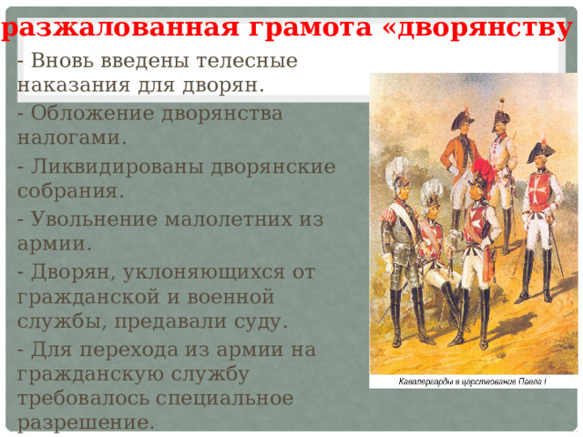 «разжалованная грамота «дворянству - Вновь введены телесные наказания для дворян. - Обложение дворянства налогами. - Ликвидированы дворянские собрания. - Увольнение малолетних из армии. - Дворян, уклоняющихся от гражданской и военной службы, предавали суду. - Для перехода из армии на гражданскую службу требовалось специальное разрешение .  