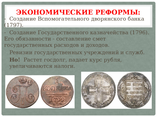 Экономические реформы:   - Создание Вспомогательного дворянского банка (1797). - Создание Государственного казначейства (1796). Его обязанности - составление смет государственных расходов и доходов. Ревизии государственных учреждений и служб. Но! Растет госдолг, падает курс рубля, увеличиваются налоги. 