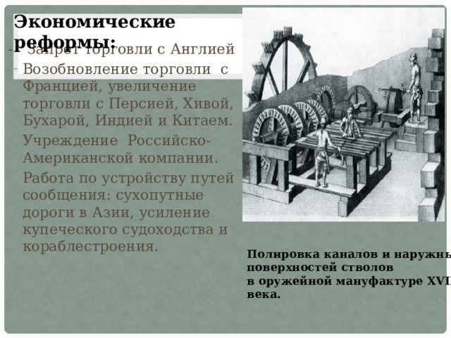 Экономические реформы:   - Запрет торговли с Англией Возобновление торговли с Францией, увеличение торговли с Персией, Хивой, Бухарой, Индией и Китаем. Учреждение Российско-Американской компании. Работа по устройству путей сообщения: сухопутные дороги в Азии, усиление купеческого судоходства и кораблестроения. Полировка каналов и наружных поверхностей стволов  в оружейной мануфактуре XVIII века. 