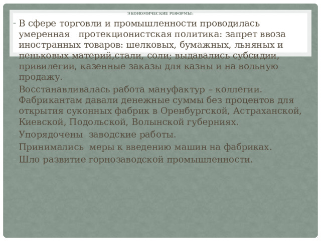 Экономические реформы:   В сфере торговли и промышленности проводилась умеренная протекционистская политика: запрет ввоза иностранных товаров: шелковых, бумажных, льняных и пеньковых материй,стали, соли; выдавались субсидии, привилегии, казенные заказы для казны и на вольную продажу. Восстанавливалась работа мануфактур – коллегии. Фабрикантам давали денежные суммы без процентов для открытия суконных фабрик в Оренбургской, Астраханской, Киевской, Подольской, Волынской губерниях. Упорядочены заводские работы. Принимались меры к введению машин на фабриках. Шло развитие горнозаводской промышленности.  