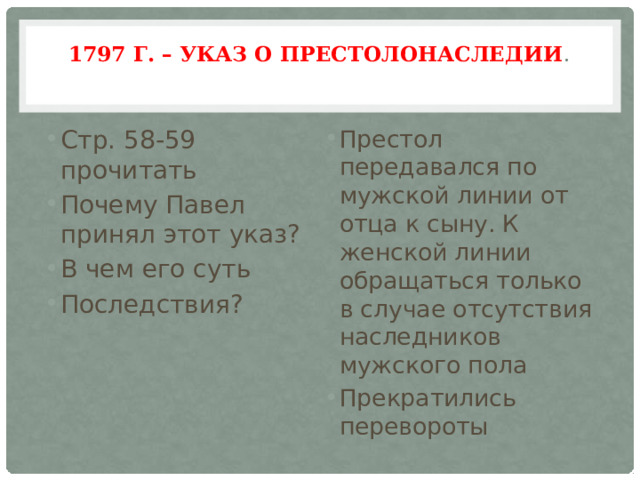 1797 г. – Указ о престолонаследии .   Стр. 58-59 прочитать Почему Павел принял этот указ? В чем его суть Последствия? Престол передавался по мужской линии от отца к сыну. К женской линии обращаться только в случае отсутствия наследников мужского пола Прекратились перевороты 
