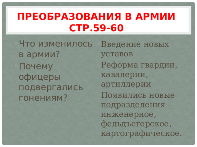 Преобразования в армии стр.59-60 Что изменилось в армии? Почему офицеры подвергались гонениям? Введение новых уставов Реформа гвардии, кавалерии, артиллерии Появились новые подразделения — инженерное, фельдъегерское, картографическое. 