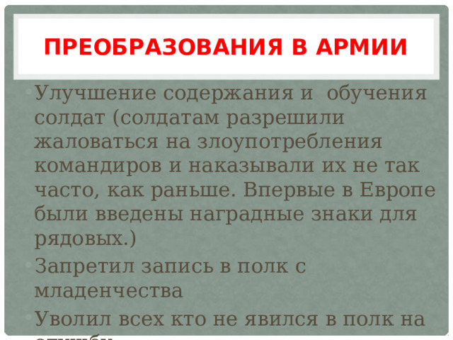 Преобразования в армии Улучшение содержания и обучения солдат (солдатам разрешили жаловаться на злоупотребления командиров и наказывали их не так часто, как раньше. Впервые в Европе были введены наградные знаки для рядовых.) Запретил запись в полк с младенчества Уволил всех кто не явился в полк на службу Запретил свободный переход из военной в гражданскую службу 