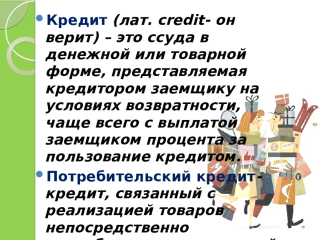 Кредит  (лат. сredit- он верит) – это ссуда в денежной или товарной форме, представляемая кредитором заемщику на условиях возвратности, чаще всего с выплатой заемщиком процента за пользование кредитом. Потребительский кредит - кредит, связанный с реализацией товаров непосредственно потребителям с рассрочкой платежа. 