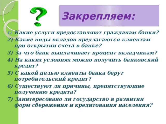 Закрепляем: Какие услуги предоставляют гражданам банки? 2) Какие виды вкладов предлагаются клиентам при открытии счета в банке? 3) За что банк выплачивает процент вкладчикам? 4) На каких условиях можно получить банковский кредит? 5) С какой целью клиенты банка берут потребительский кредит? 6) Существуют ли причины, препятствующие получению кредита? 7) Заинтересовано ли государство в развитии форм сбережения и кредитования населения? 