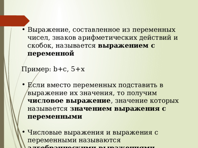 Выражение, составленное из переменных чисел, знаков арифметических действий и скобок, называется выражением с переменной Пример: b+c, 5+x Если вместо переменных подставить в выражение их значения, то получим числовое выражение , значение которых называется значением выражения с переменными Числовые выражения и выражения с переменными называются алгебраическими выражениями 