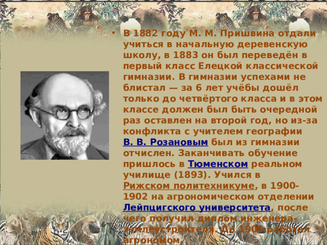 В 1882 году М. М. Пришвина отдали учиться в начальную деревенскую школу, в 1883 он был переведён в первый класс Елецкой классической гимназии. В гимназии успехами не блистал — за 6 лет учёбы дошёл только до четвёртого класса и в этом классе должен был быть очередной раз оставлен на второй год, но из-за конфликта с учителем географии В. В. Розановым был из гимназии отчислен. Заканчивать обучение пришлось в Тюменском реальном училище (1893). Учился в Рижском политехникуме , в 1900-1902 на агрономическом отделении Лейпцигского университета , после чего получил диплом инженера-землеустроителя. До 1905 работал агрономом.  