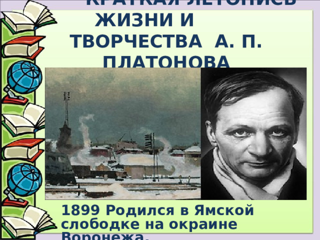  КРАТКАЯ ЛЕТОПИСЬ ЖИЗНИ И ТВОРЧЕСТВА А. П. ПЛАТОНОВА 1899 Родился в Ямской слободке на окраине Воронежа.  