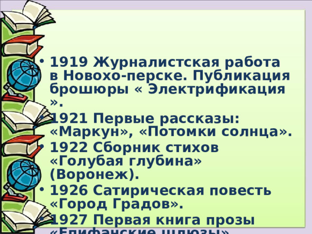 1919 Журналистская работа в Новохо-перске. Публикация брошюры « Электрификация ». 1921 Первые рассказы: «Маркун», «Потомки солнца». 1922 Сборник стихов «Голубая глубина» (Воронеж). 1926 Сатирическая повесть «Город Градов». 1927 Первая книга прозы «Епифанские шлюзы». 