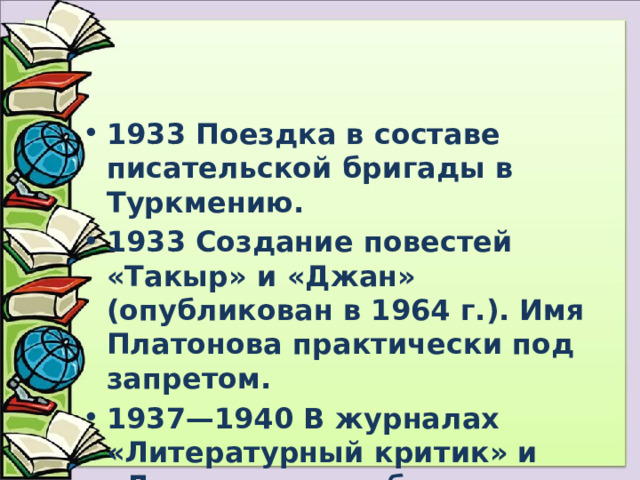1933 Поездка в составе писательской бригады в Туркмению. 1933 Создание повестей «Такыр» и «Джан» (опубликован в 1964 г.). Имя Платонова практически под запретом. 1937—1940 В журналах «Литературный критик» и «Литературное обозрение» печатает литературно-критические статьи и рецензии под псевдонимом Ф. Человеков. 