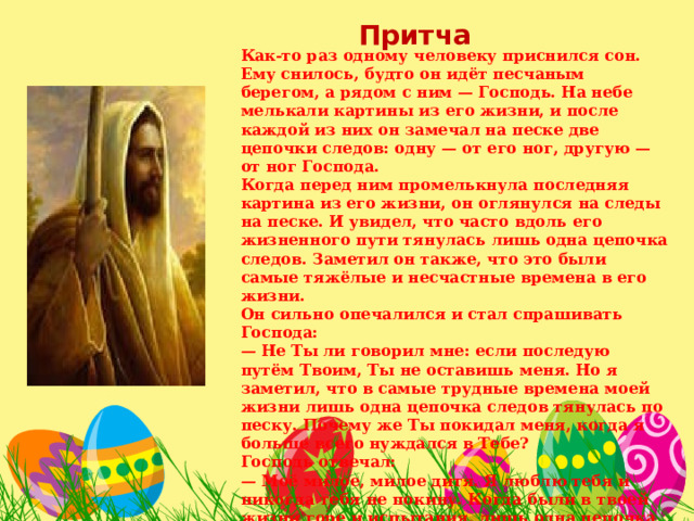 Притча Как-то раз одному человеку приснился сон. Ему снилось, будто он идёт песчаным берегом, а рядом с ним — Господь. На небе мелькали картины из его жизни, и после каждой из них он замечал на песке две цепочки следов: одну — от его ног, другую — от ног Господа. Когда перед ним промелькнула последняя картина из его жизни, он оглянулся на следы на песке. И увидел, что часто вдоль его жизненного пути тянулась лишь одна цепочка следов. Заметил он также, что это были самые тяжёлые и несчастные времена в его жизни. Он сильно опечалился и стал спрашивать Господа: — Не Ты ли говорил мне: если последую путём Твоим, Ты не оставишь меня. Но я заметил, что в самые трудные времена моей жизни лишь одна цепочка следов тянулась по песку. Почему же Ты покидал меня, когда я больше всего нуждался в Тебе? Господь отвечал: — Моё милое, милое дитя. Я люблю тебя и никогда тебя не покину. Когда были в твоей жизни горе и испытания, лишь одна цепочка следов тянулась по дороге. Потому что в те времена Я нёс тебя на руках.  