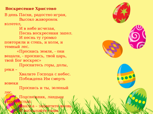  Воскресение Христово В день Пасхи, радостно играя,  Высоко жаворонок взлетел,  И в небе исчезая,  Песнь воскресения запел.  И песнь ту громко повторяли и степь, и холм, и темный лес.  «Проснись земля, - они вещали, - проснись, твой царь, твой Бог воскрес»  Проснитесь горы, долы, реки –  Хвалите Господа с небес.  Побеждена Им смерть вовеки  Проснись и ты, зеленый лес,  Подснежник, ландыш серебристый.  Фиалка – зацветите вновь.  И воссылайте гимн душистый  Тому, чья заповедь – ЛЮБОВЬ!   (Е. Горчакова) 