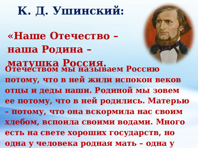 К. Д. Ушинский:   «Наше Отечество – наша Родина – матушка Россия. Отечеством мы называем Россию потому, что в ней жили испокон веков отцы и деды наши. Родиной мы зовем ее потому, что в ней родились. Матерью – потому, что она вскормила нас своим хлебом, вспоила своими водами. Много есть на свете хороших государств, но одна у человека родная мать – одна у него и Родина».  