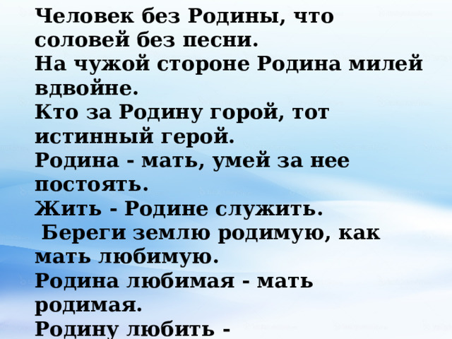 Человек без Родины, что соловей без песни. На чужой стороне Родина милей вдвойне. Кто за Родину горой, тот истинный герой. Родина - мать, умей за нее постоять. Жить - Родине служить.  Береги землю родимую, как мать любимую.  Родина любимая - мать родимая.  Родину любить - верно Родине служить. Для Родины своей ни сил, ни жизни не жалей. Родина наша солнца краше. За правое дело стой смело! 