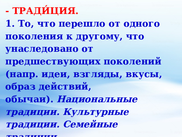 - ТРАДИ́ЦИЯ. 1. То, что перешло от одного поколения к другому, что унаследовано от предшествующих поколений (напр. идеи, взгляды, вкусы, образ действий, обычаи).  Национальные традиции. Культурные традиции. Семейные традиции. 2. Обычай, установившийся порядок в поведении, в быту.  