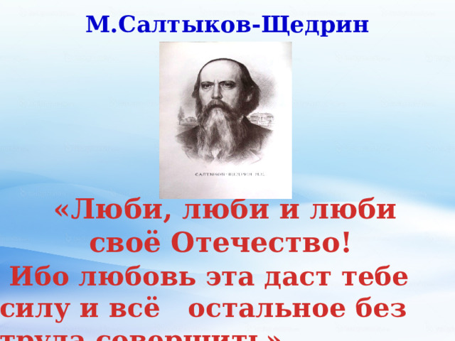 М.Салтыков-Щедрин  «Люби, люби и люби своё Отечество!  Ибо любовь эта даст тебе силу и всё остальное без труда совершить». 