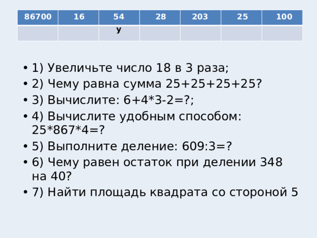 54 86700 16 28 203 25 100 у 1) Увеличьте число 18 в 3 раза; 2) Чему равна сумма 25+25+25+25? 3) Вычислите: 6+4*3-2=?; 4) Вычислите удобным способом: 25*867*4=? 5) Выполните деление: 609:3=? 6) Чему равен остаток при делении 348 на 40? 7) Найти площадь квадрата со стороной 5 