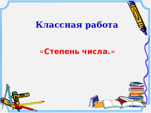 « Степень числа. » Классная работа Шаблон для создания презентаций к урокам математики. Савченко Е.М.  