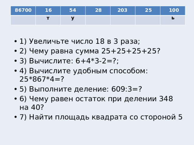 54 86700 16 28 203 25 100 у ь т 1) Увеличьте число 18 в 3 раза; 2) Чему равна сумма 25+25+25+25? 3) Вычислите: 6+4*3-2=?; 4) Вычислите удобным способом: 25*867*4=? 5) Выполните деление: 609:3=? 6) Чему равен остаток при делении 348 на 40? 7) Найти площадь квадрата со стороной 5 