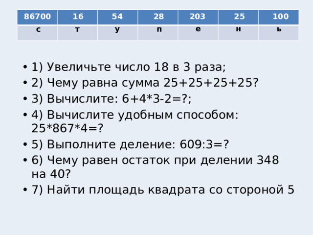 54 86700 16 28 203 25 100 е н у ь т с п 1) Увеличьте число 18 в 3 раза; 2) Чему равна сумма 25+25+25+25? 3) Вычислите: 6+4*3-2=?; 4) Вычислите удобным способом: 25*867*4=? 5) Выполните деление: 609:3=? 6) Чему равен остаток при делении 348 на 40? 7) Найти площадь квадрата со стороной 5 