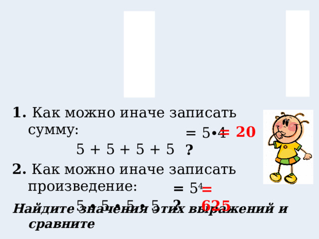 1. Как можно иначе записать сумму:     5 + 5 + 5 + 5 2. Как можно иначе записать произведение:     5 ∙ 5 ∙ 5 ∙ 5  = 20 = 5∙4 = ? = 5 4 = ? = 625 Найдите значения этих выражений и сравните 