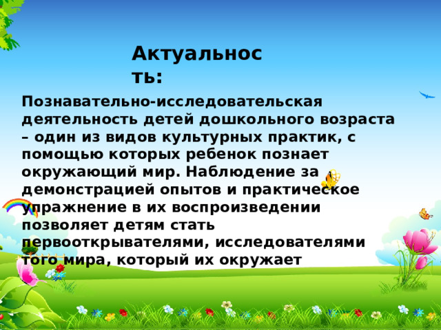 Актуальность:   Познавательно-исследовательская деятельность детей дошкольного возраста – один из видов культурных практик, с помощью которых ребенок познает окружающий мир. Наблюдение за демонстрацией опытов и практическое упражнение в их воспроизведении позволяет детям стать первооткрывателями, исследователями того мира, который их окружает 