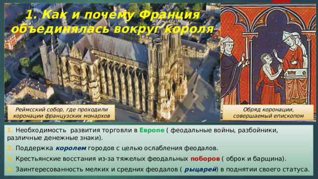 1. Как и почему Франция объединялась вокруг короля Реймсский собор, где проходили коронации французских монархов Обряд коронации, совершаемый епископом 1. Необходимость развития торговли в Европе ( феодальные войны, разбойники, различные денежные знаки). 2. Поддержка королем городов с целью ослабления феодалов. 3. Крестьянские восстания из-за тяжелых феодальных поборов ( оброк и барщина). 4. Заинтересованность мелких и средних феодалов ( рыцарей ) в поднятии своего статуса. 