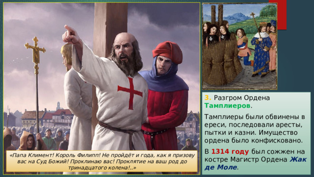 3. Разгром Ордена Тамплиеров . Тамплиеры были обвинены в ереси, последовали аресты, пытки и казни. Имущество ордена было конфисковано. В 1314 году был сожжен на костре Магистр Ордена Жак де Моле . «Папа Климент! Король Филипп! Не пройдёт и года, как я призову вас на Суд Божий! Проклинаю вас! Проклятие на ваш род до тринадцатого колена!..» 