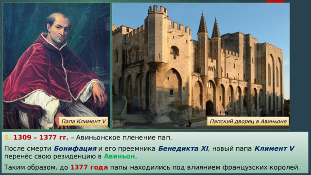 Папа Климент V Папский дворец в Авиньоне 5. 1309 – 1377 гг. – Авиньонское пленение пап. После смерти Бонифация и его преемника Бенедикта XI , новый папа Климент V перенёс свою резиденцию в Авиньон . Таким образом, до 1377 года папы находились под влиянием французских королей. 